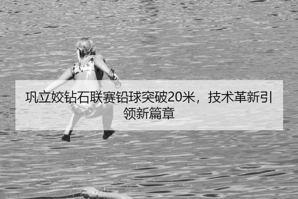 巩立姣钻石联赛铅球突破20米，技术革新引领新篇章